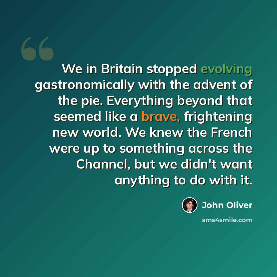 “We in Britain stopped evolving gastronomically with the advent of the pie. Everything beyond that seemed like a brave, frightening new world. We knew the French were up to something across the Channel, but we didn't want anything to do with it.” quote by John Oliver