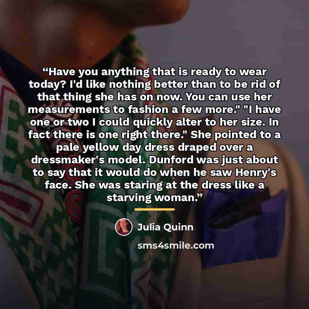 “Have you anything that is ready to wear today? I'd like nothing better than to be rid of that thing she has on now. You can use her measurements to fashion a few more." "I have one or two I could quickly alter to her size. In fact there is one right there." She pointed to a pale yellow day dress…” quote by Julia Quinn