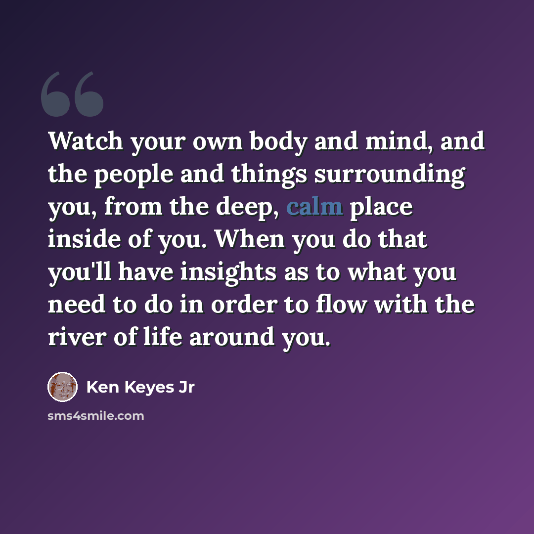 “Watch your own body and mind, and the people and things surrounding you, from the deep, calm place inside of you. When you do that you'll have insights as to what you need to do in order to flow with the river of life around you.” quote by Ken Keyes Jr