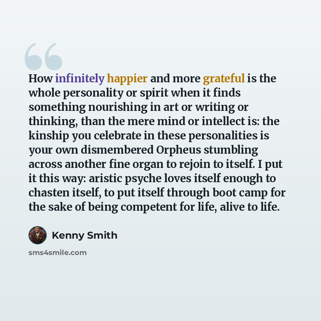 “How infinitely happier and more grateful is the whole personality or spirit when it finds something nourishing in art or writing or thinking, than the mere mind or intellect is: the kinship you celebrate in these personalities is your own dismembered Orpheus stumbling across another fine organ to…” quote by Kenny Smith