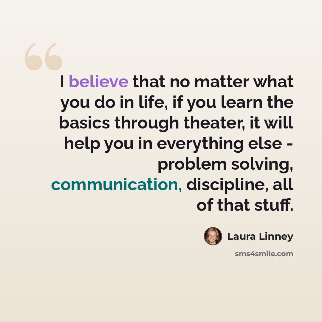 “I believe that no matter what you do in life, if you learn the basics through theater, it will help you in everything else - problem solving, communication, discipline, all of that stuff.” quote by Laura Linney