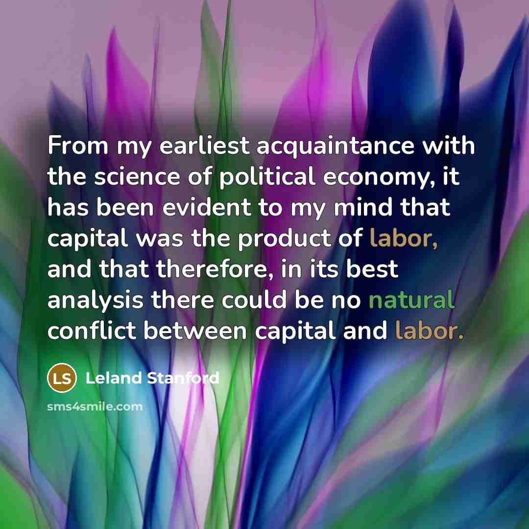 “From my earliest acquaintance with the science of political economy, it has been evident to my mind that capital was the product of labor, and that therefore, in its best analysis there could be no natural conflict between capital and labor.” quote by Leland Stanford
