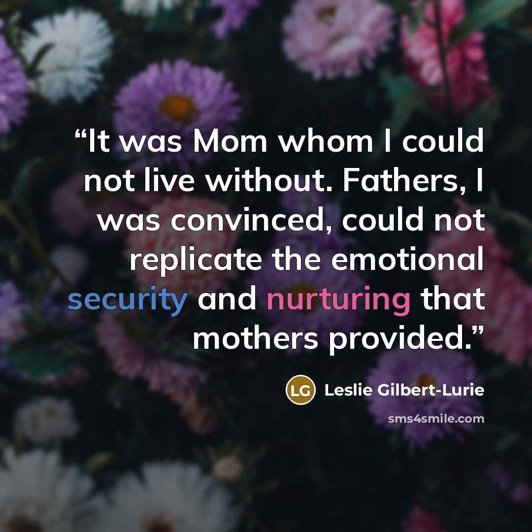 “It was Mom whom I could not live without. Fathers, I was convinced, could not replicate the emotional security and nurturing that mothers provided.” quote by Leslie Gilbert-Lurie