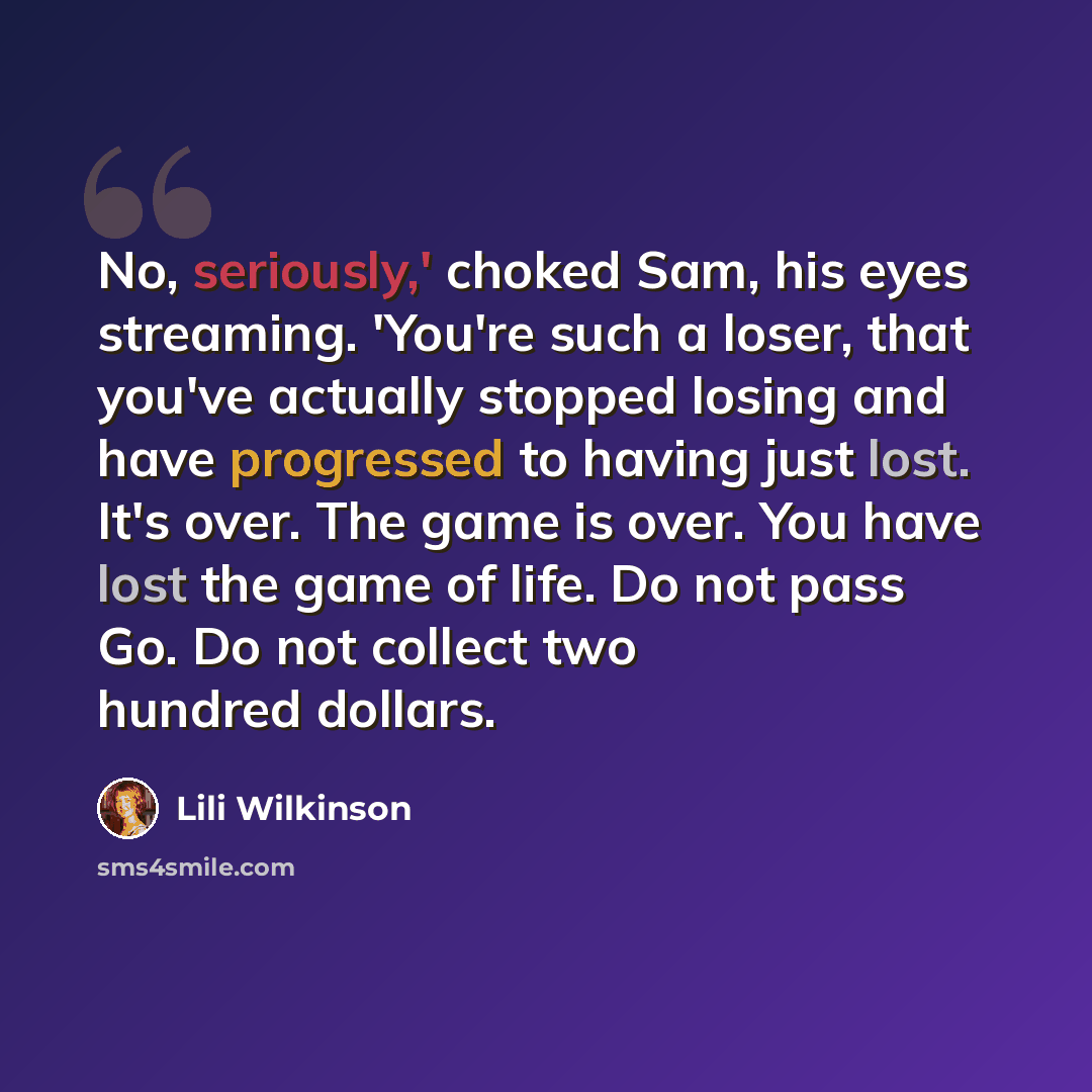 “No, seriously,' choked Sam, his eyes streaming. 'You're such a loser, that you've actually stopped losing and have progressed to having just lost. It's over. The game is over. You have lost the game of life. Do not pass Go. Do not collect two hundred dollars.” quote by Lili Wilkinson