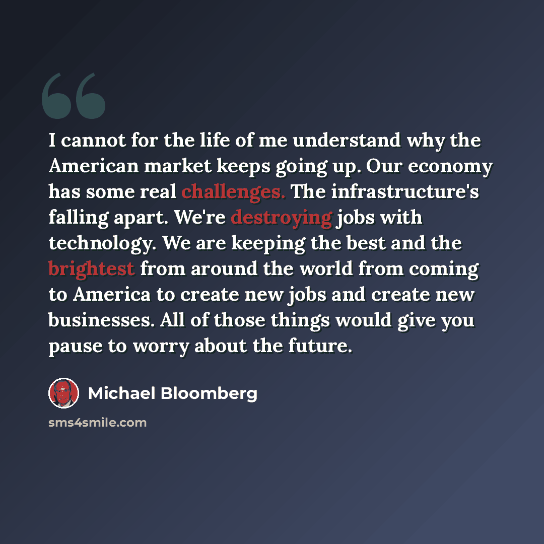 “I cannot for the life of me understand why the American market keeps going up. Our economy has some real challenges. The infrastructure's falling apart. We're destroying jobs with technology. We are keeping the best and the brightest from around the world from coming to America to create new jobs…” quote by Michael Bloomberg