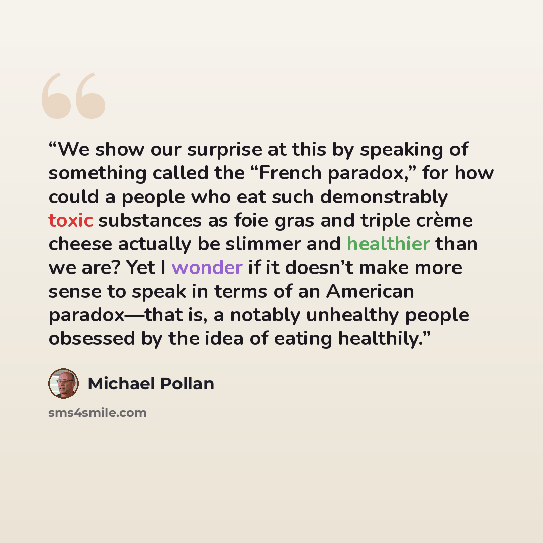 “We show our surprise at this by speaking of something called the “French paradox,” for how could a people who eat such demonstrably toxic substances as foie gras and triple crème cheese actually be slimmer and healthier than we are? Yet I wonder if it doesn’t make more sense to speak in terms of…” quote by Michael Pollan