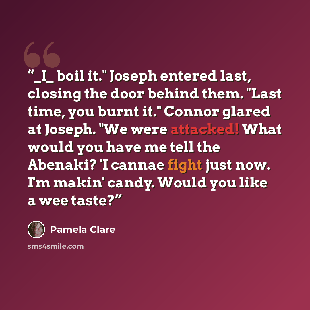 “_I_ boil it." Joseph entered last, closing the door behind them. "Last time, you burnt it." Connor glared at Joseph. "We were attacked! What would you have me tell the Abenaki? 'I cannae fight just now. I'm makin' candy. Would you like a wee taste?” quote by Pamela Clare