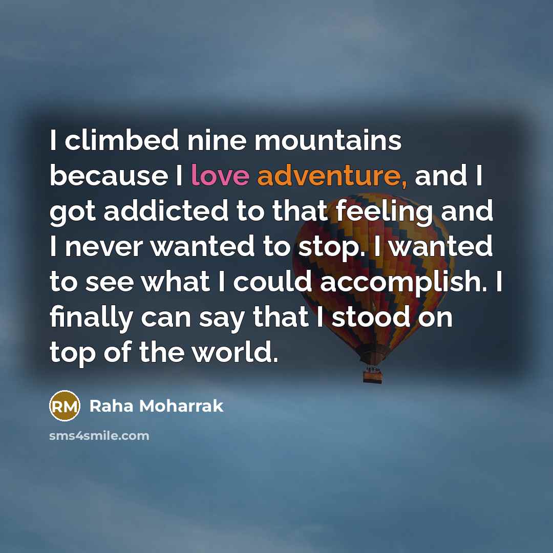 “I climbed nine mountains because I love adventure, and I got addicted to that feeling and I never wanted to stop. I wanted to see what I could accomplish. I finally can say that I stood on top of the world.” quote by Raha Moharrak