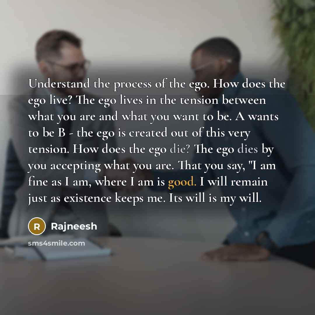 “Understand the process of the ego. How does the ego live? The ego lives in the tension between what you are and what you want to be. A wants to be B - the ego is created out of this very tension. How does the ego die? The ego dies by you accepting what you are. That you say, "I am fine as I am…” quote by Rajneesh