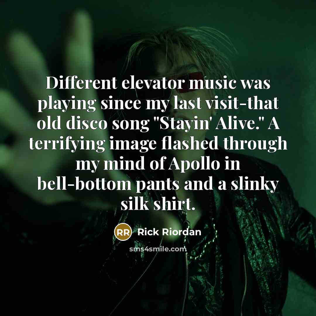 “Different elevator music was playing since my last visit-that old disco song "Stayin' Alive." A terrifying image flashed through my mind of Apollo in bell-bottom pants and a slinky silk shirt.” quote by Rick Riordan