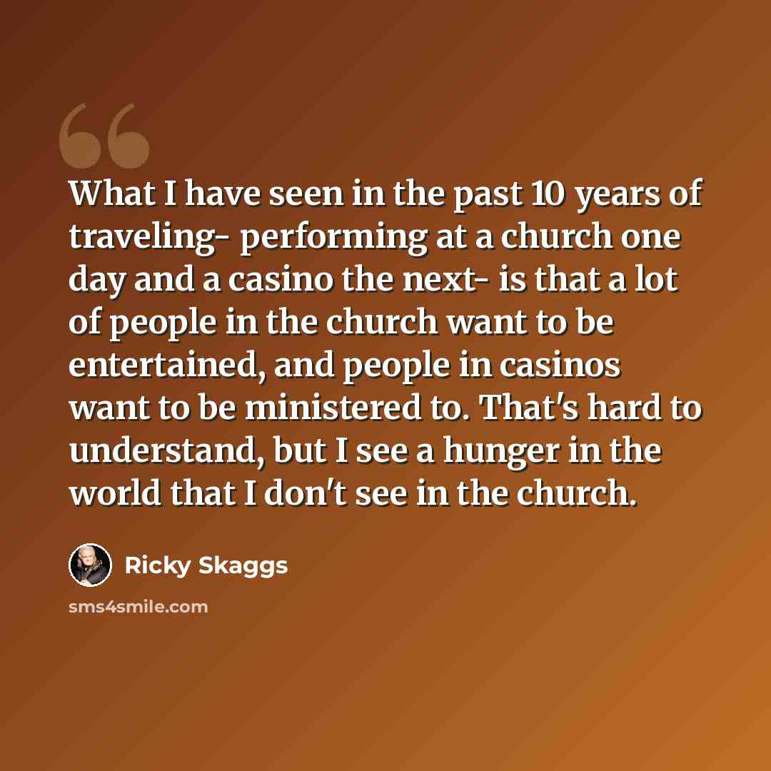 “What I have seen in the past 10 years of traveling- performing at a church one day and a casino the next- is that a lot of people in the church want to be entertained, and people in casinos want to be ministered to. That's hard to understand, but I see a hunger in the world that I don't see in the…” quote by Ricky Skaggs
