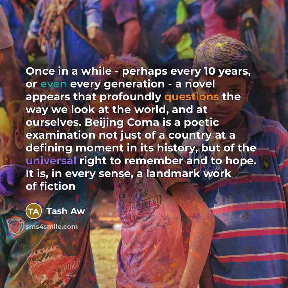 “Once in a while - perhaps every 10 years, or even every generation - a novel appears that profoundly questions the way we look at the world, and at ourselves. Beijing Coma is a poetic examination not just of a country at a defining moment in its history, but of the universal right to remember and…” quote by Tash Aw