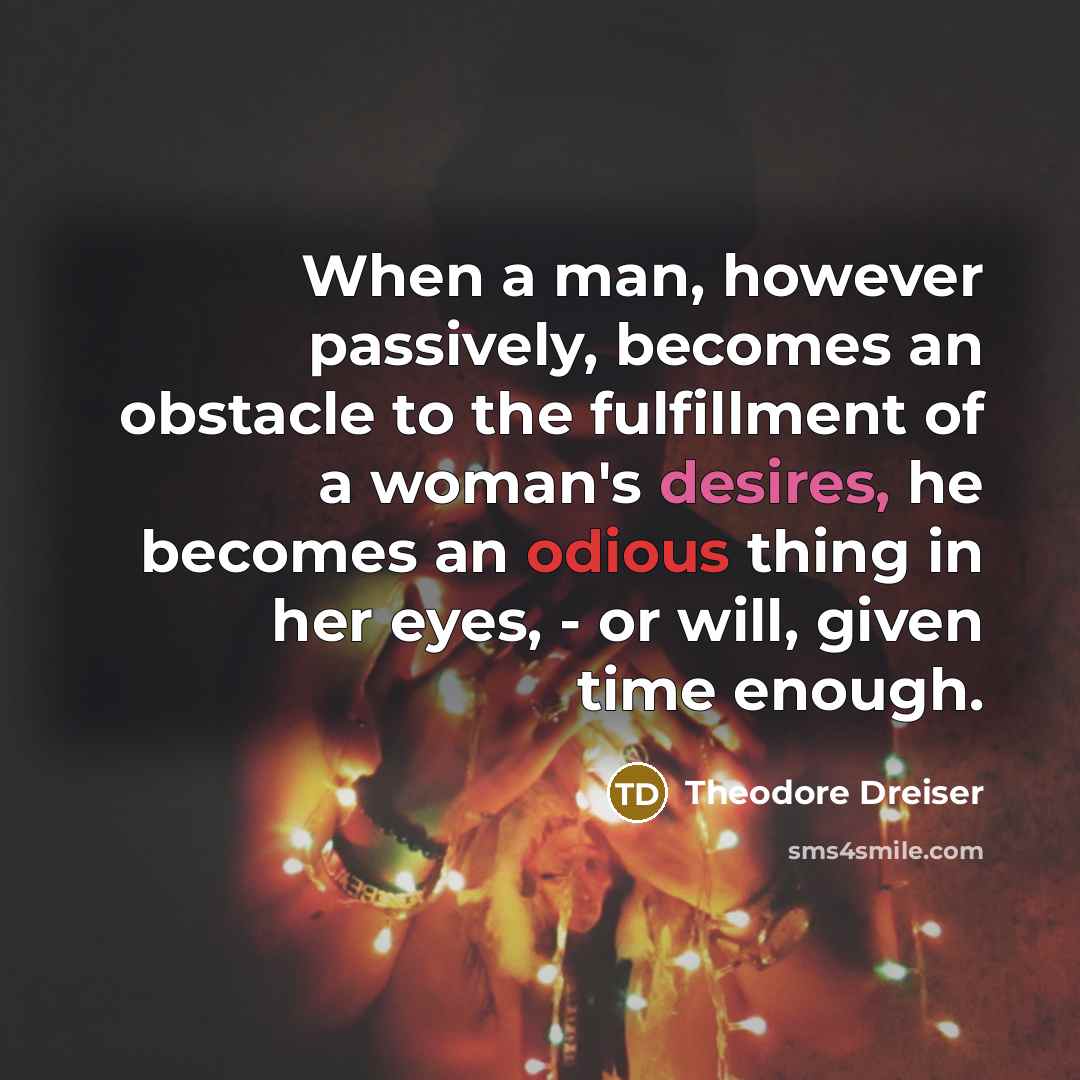 “When a man, however passively, becomes an obstacle to the fulfillment of a woman's desires, he becomes an odious thing in her eyes, - or will, given time enough.” quote by Theodore Dreiser