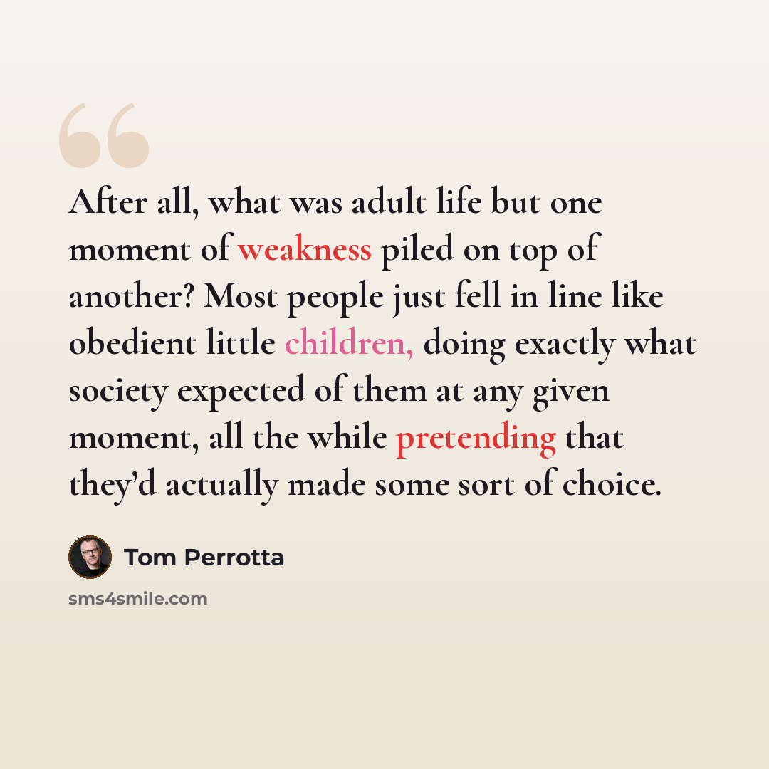 “After all, what was adult life but one moment of weakness piled on top of another? Most people just fell in line like obedient little children, doing exactly what society expected of them at any given moment, all the while pretending that they’d actually made some sort of choice.” quote by Tom Perrotta