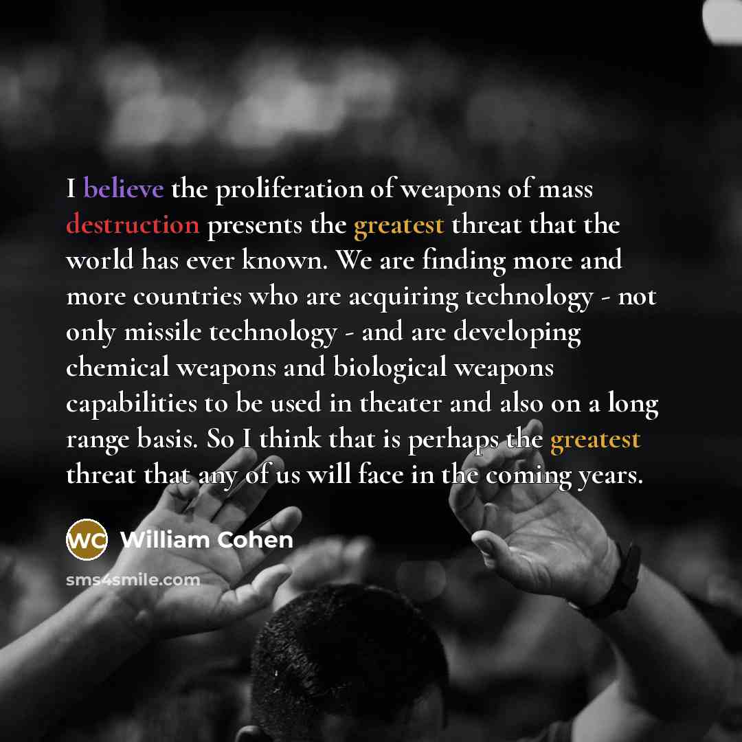 “I believe the proliferation of weapons of mass destruction presents the greatest threat that the world has ever known. We are finding more and more countries who are acquiring technology - not only missile technology - and are developing chemical weapons and biological weapons capabilities to be…” quote by William Cohen