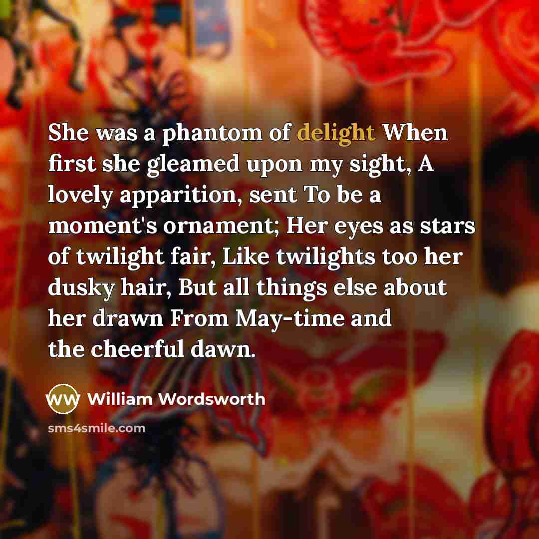 “She was a phantom of delight When first she gleamed upon my sight, A lovely apparition, sent To be a moment's ornament; Her eyes as stars of twilight fair, Like twilights too her dusky hair, But all things else about her drawn From May-time and the cheerful dawn.” quote by William Wordsworth