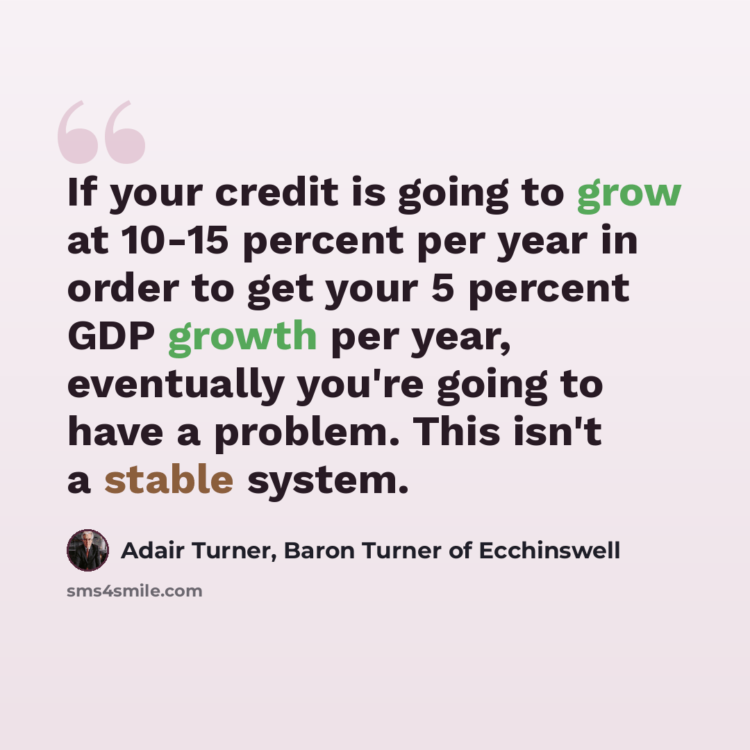 “If your credit is going to grow at 10-15 percent per year in order to get your 5 percent GDP growth per year, eventually you're going to have a problem. This isn't a stable system.” quote by Adair Turner, Baron Turner of Ecchinswell