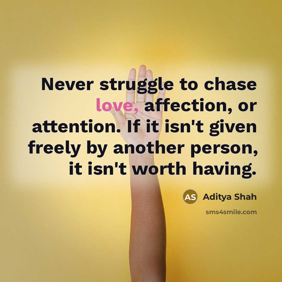 “Never struggle to chase love, affection, or attention. If it isn't given freely by another person, it isn't worth having.” quote by Aditya Shah