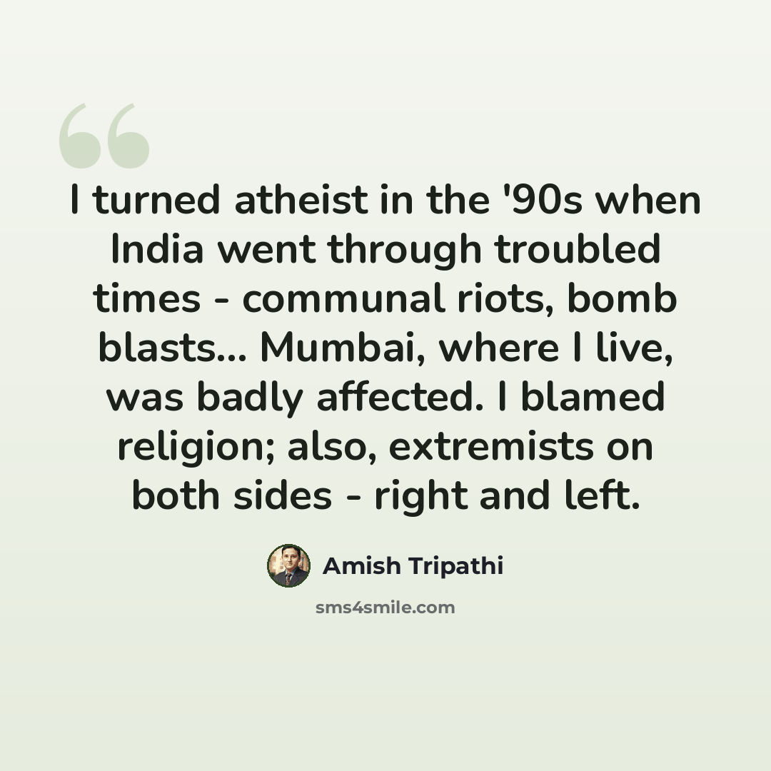 “I turned atheist in the '90s when India went through troubled times - communal riots, bomb blasts... Mumbai, where I live, was badly affected. I blamed religion; also, extremists on both sides - right and left.” quote by Amish Tripathi
