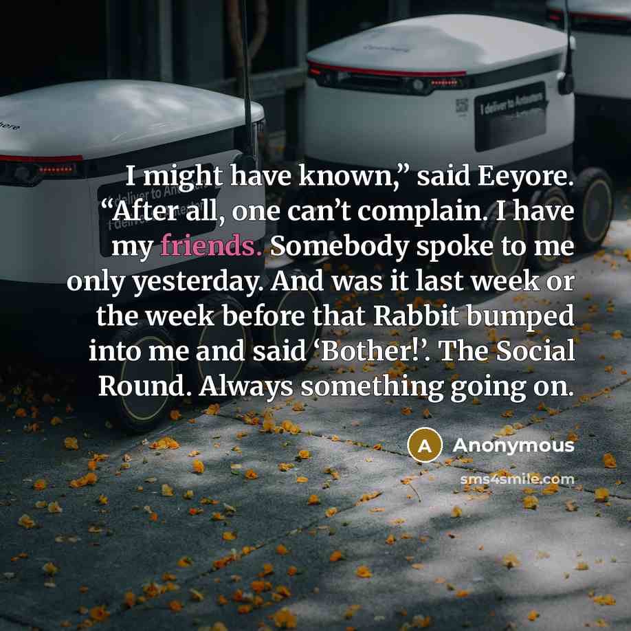 “I might have known,” said Eeyore. “After all, one can’t complain. I have my friends. Somebody spoke to me only yesterday. And was it last week or the week before that Rabbit bumped into me and said ‘Bother!’. The Social Round. Always something going on.” quote by Anonymous
