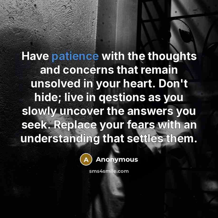 “Have patience with the thoughts and concerns that remain unsolved in your heart. Don't hide; live in qestions as you slowly uncover the answers you seek. Replace your fears with an understanding that settles them.” quote by Anonymous