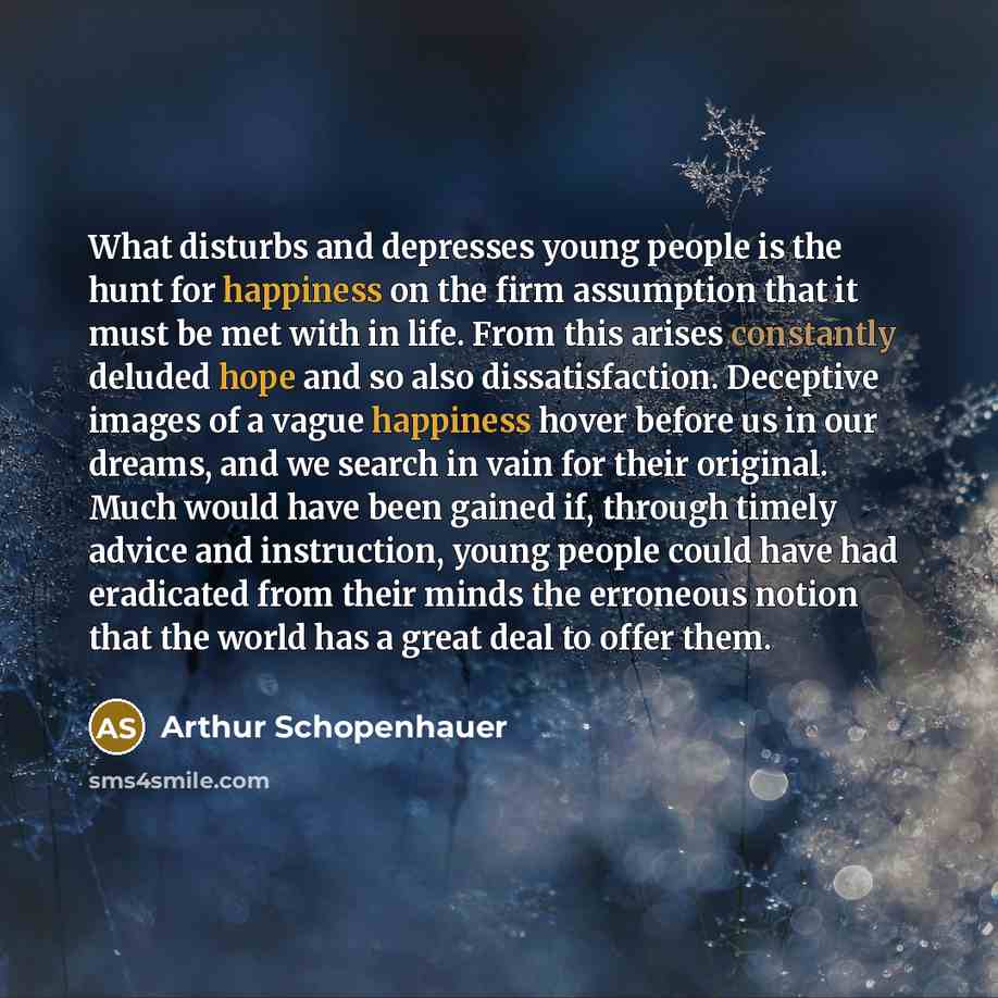“What disturbs and depresses young people is the hunt for happiness on the firm assumption that it must be met with in life. From this arises constantly deluded hope and so also dissatisfaction. Deceptive images of a vague happiness hover before us in our dreams, and we search in vain for their…” quote by Arthur Schopenhauer