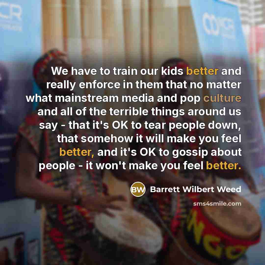 “We have to train our kids better and really enforce in them that no matter what mainstream media and pop culture and all of the terrible things around us say - that it's OK to tear people down, that somehow it will make you feel better, and it's OK to gossip about people - it won't make you feel…” quote by Barrett Wilbert Weed
