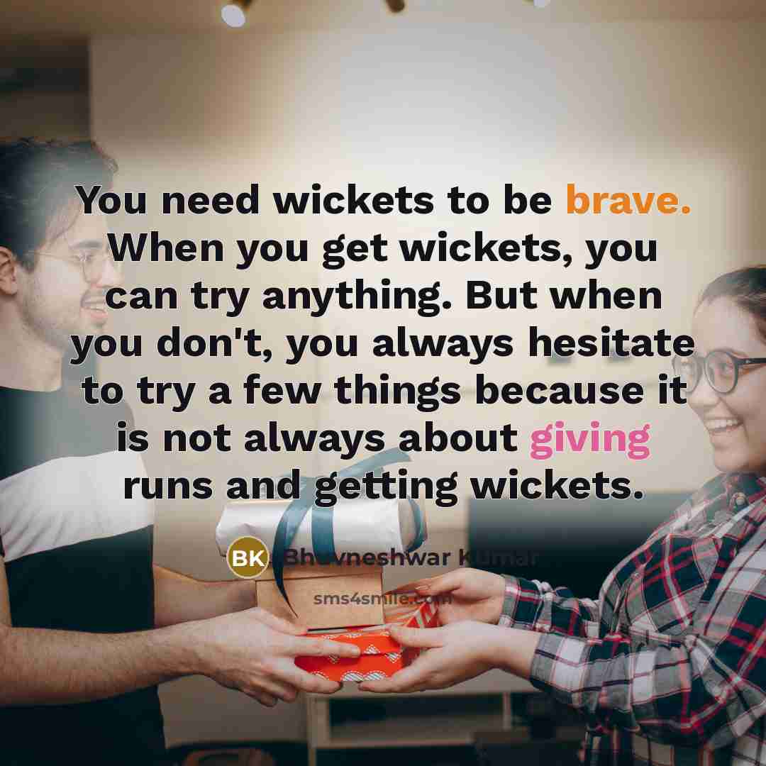 “You need wickets to be brave. When you get wickets, you can try anything. But when you don't, you always hesitate to try a few things because it is not always about giving runs and getting wickets.” quote by Bhuvneshwar Kumar
