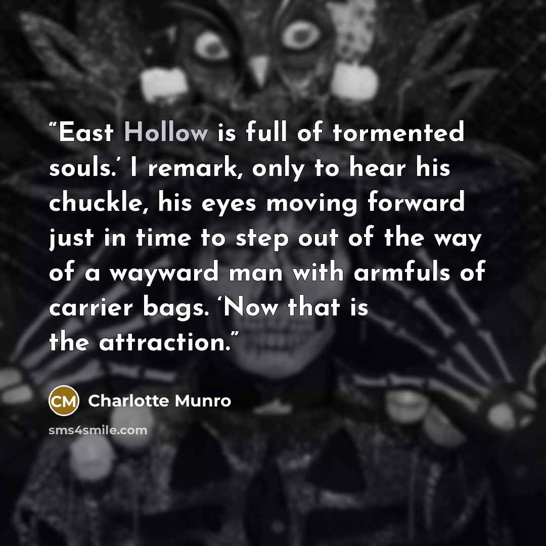 “East Hollow is full of tormented souls.’ I remark, only to hear his chuckle, his eyes moving forward just in time to step out of the way of a wayward man with armfuls of carrier bags. ‘Now that is the attraction.” quote by Charlotte Munro