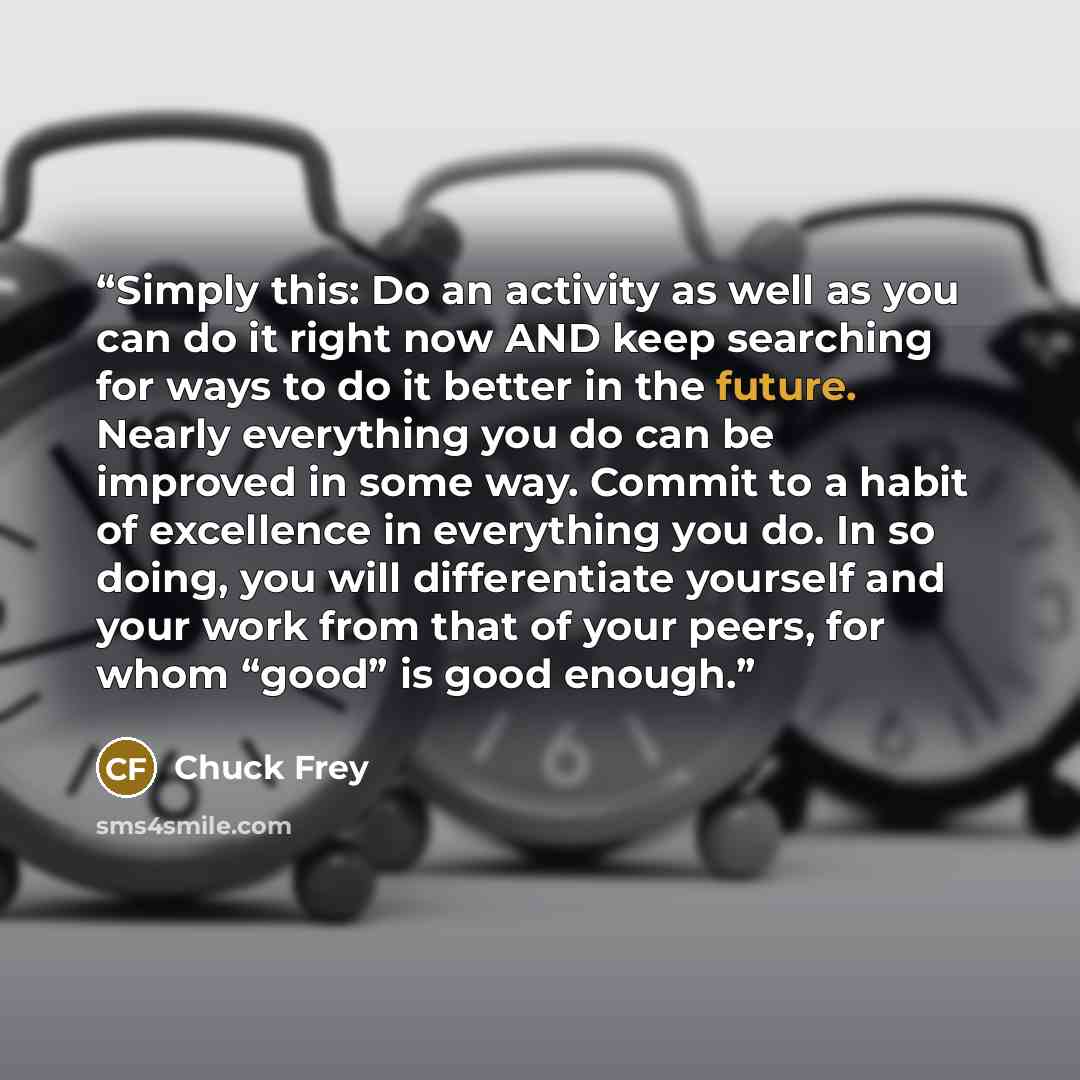 “Simply this: Do an activity as well as you can do it right now AND keep searching for ways to do it better in the future. Nearly everything you do can be improved in some way. Commit to a habit of excellence in everything you do. In so doing, you will differentiate yourself and your work from that…” quote by Chuck Frey