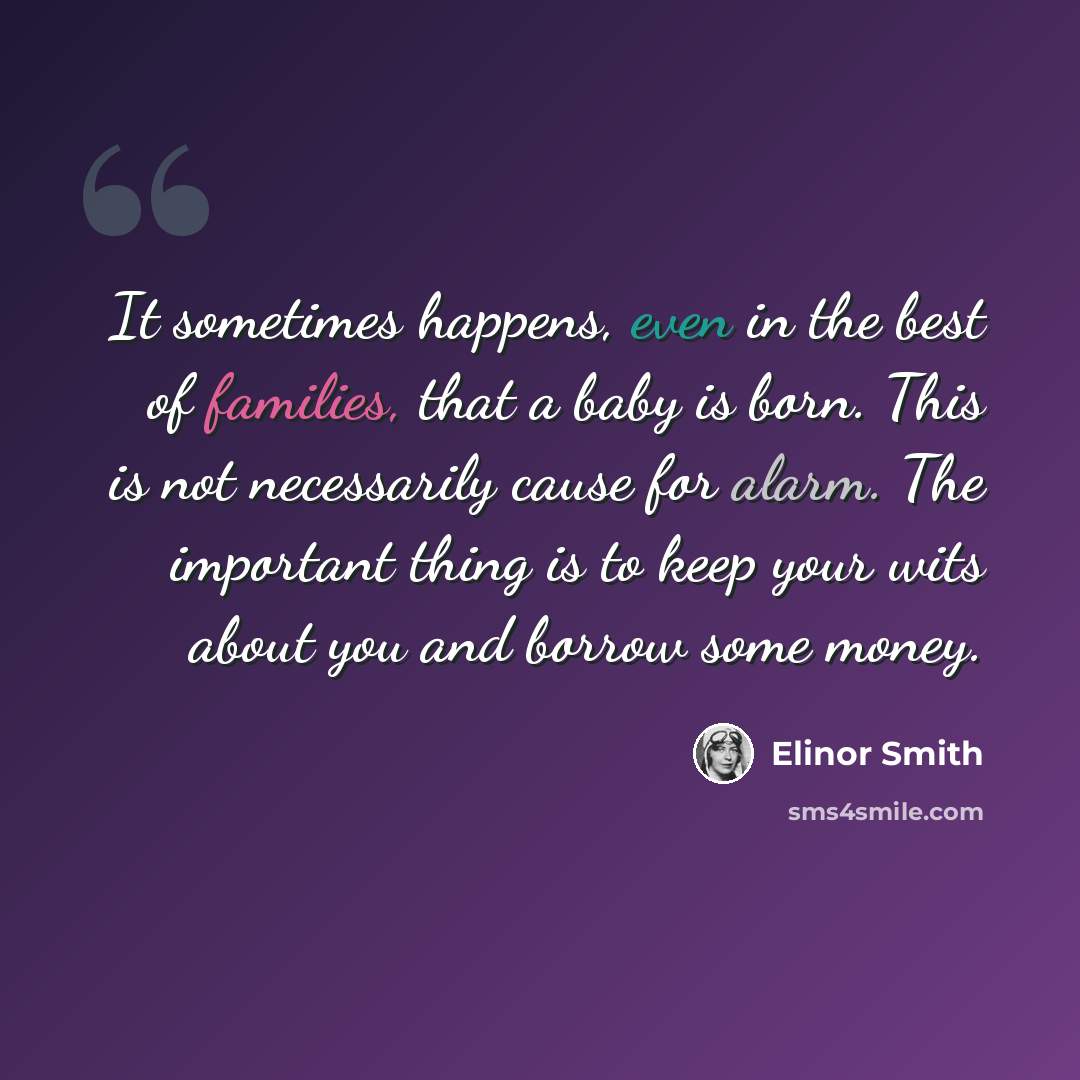 “It sometimes happens, even in the best of families, that a baby is born. This is not necessarily cause for alarm. The important thing is to keep your wits about you and borrow some money.” quote by Elinor Smith