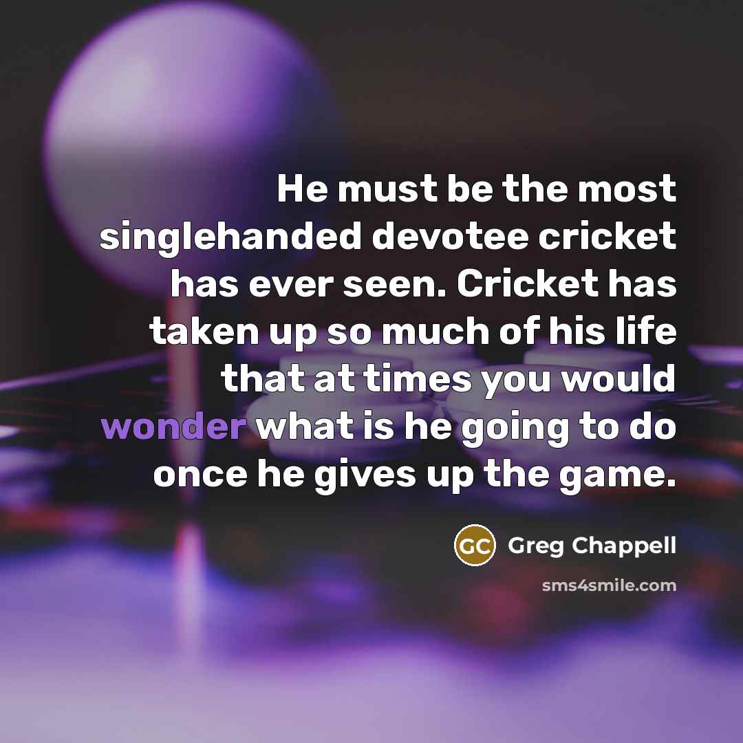“He must be the most singlehanded devotee cricket has ever seen. Cricket has taken up so much of his life that at times you would wonder what is he going to do once he gives up the game.” quote by Greg Chappell