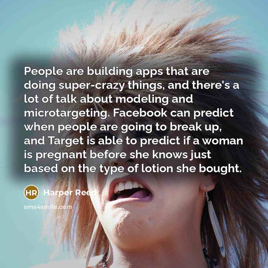 “People are building apps that are doing super-crazy things, and there's a lot of talk about modeling and microtargeting. Facebook can predict when people are going to break up, and Target is able to predict if a woman is pregnant before she knows just based on the type of lotion she bought.” quote by Harper Reed