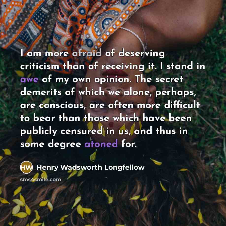 “I am more afraid of deserving criticism than of receiving it. I stand in awe of my own opinion. The secret demerits of which we alone, perhaps, are conscious, are often more difficult to bear than those which have been publicly censured in us, and thus in some degree atoned for.” quote by Henry Wadsworth Longfellow
