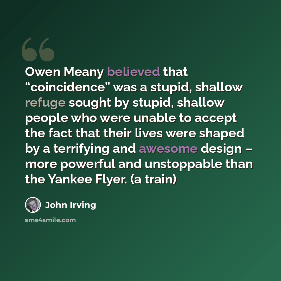 “Owen Meany believed that “coincidence” was a stupid, shallow refuge sought by stupid, shallow people who were unable to accept the fact that their lives were shaped by a terrifying and awesome design – more powerful and unstoppable than the Yankee Flyer. (a train)” quote by John Irving
