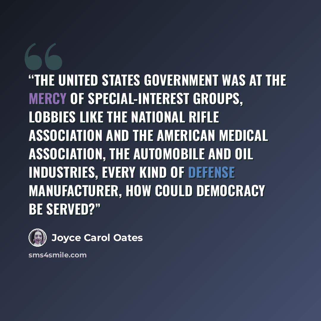 “the United States government was at the mercy of special-interest groups, lobbies like the National Rifle Association and the American Medical Association, the automobile and oil industries, every kind of defense manufacturer, how could democracy be served?” quote by Joyce Carol Oates