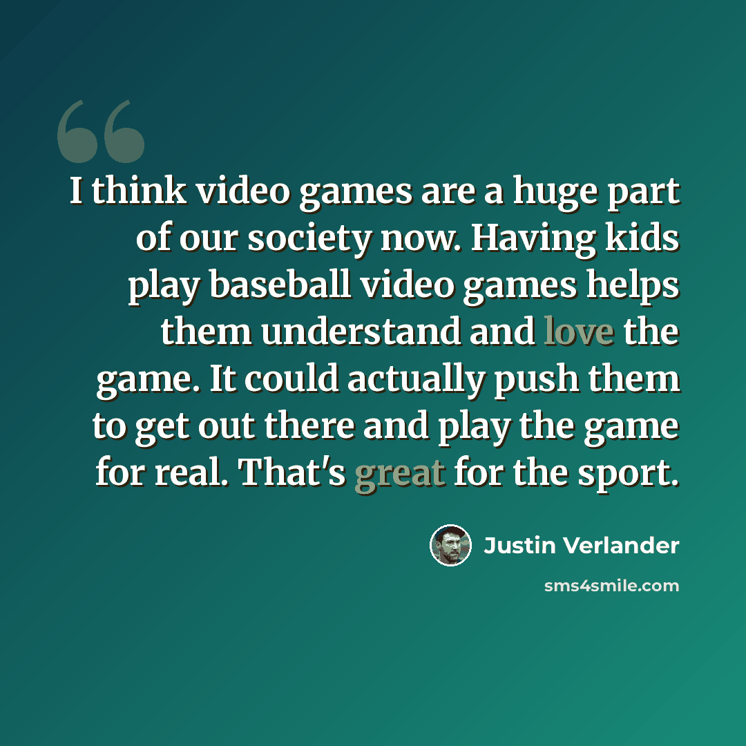 “I think video games are a huge part of our society now. Having kids play baseball video games helps them understand and love the game. It could actually push them to get out there and play the game for real. That's great for the sport.” quote by Justin Verlander