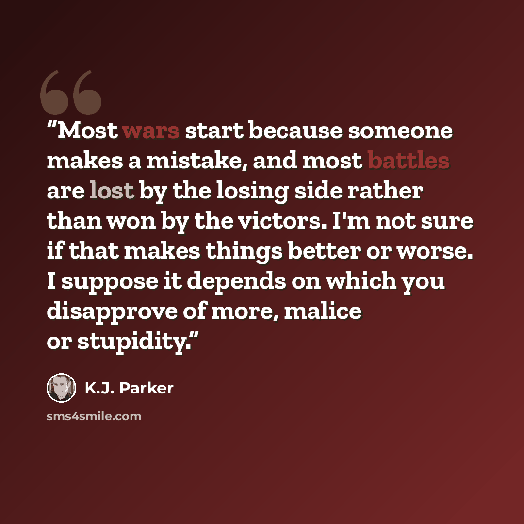 “Most wars start because someone makes a mistake, and most battles are lost by the losing side rather than won by the victors. I'm not sure if that makes things better or worse. I suppose it depends on which you disapprove of more, malice or stupidity.” quote by K.J. Parker