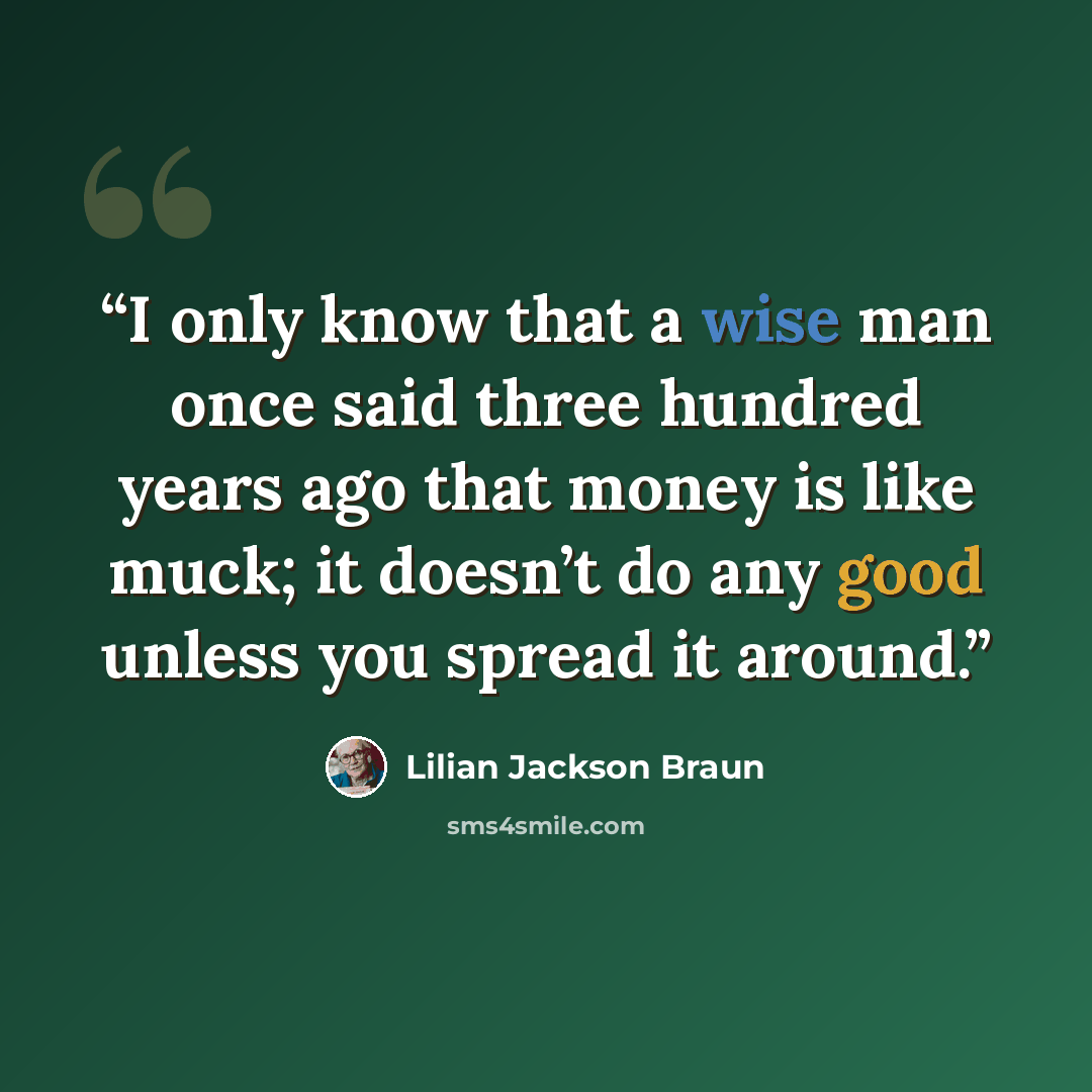 “I only know that a wise man once said three hundred years ago that money is like muck; it doesn’t do any good unless you spread it around.” quote by Lilian Jackson Braun