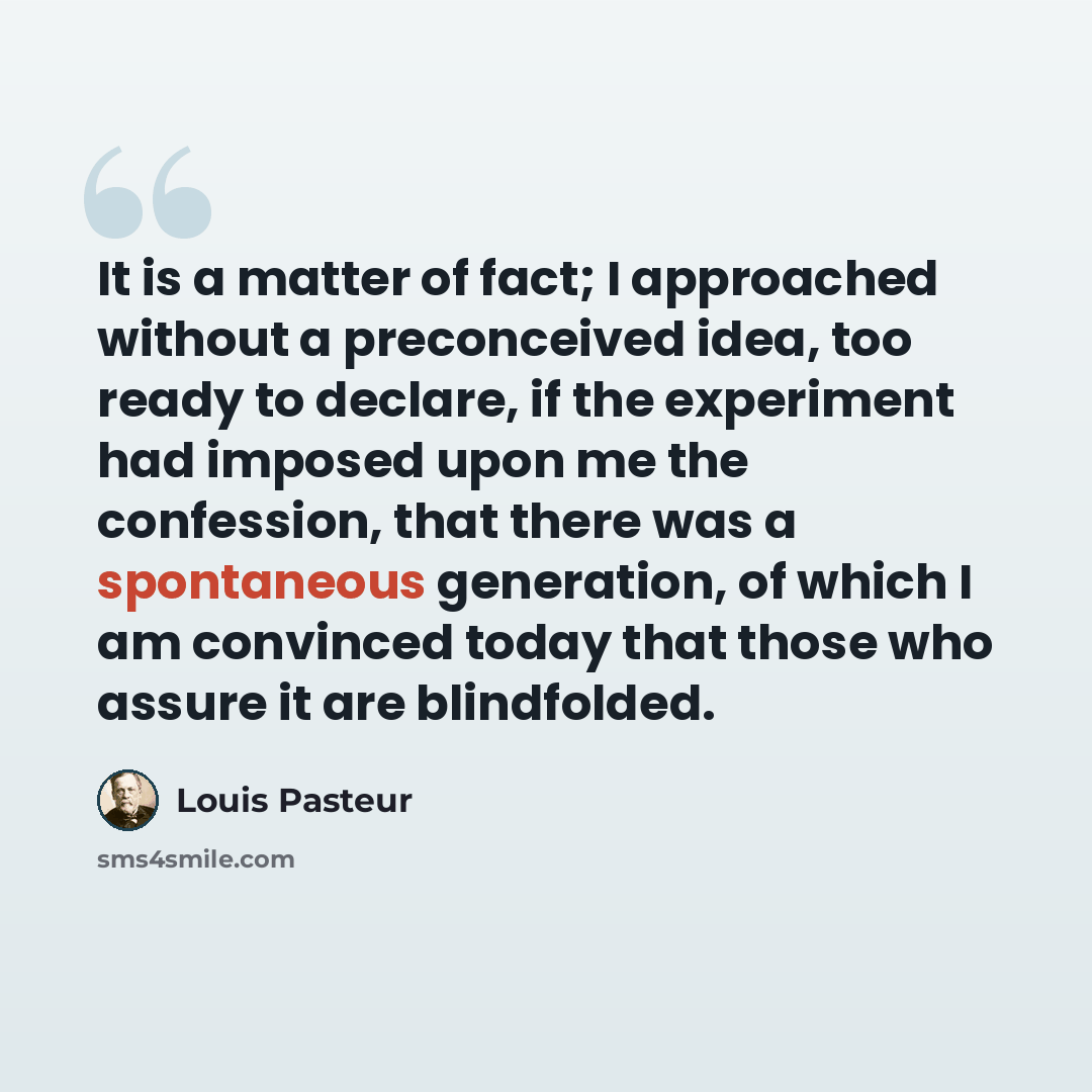 “It is a matter of fact; I approached without a preconceived idea, too ready to declare, if the experiment had imposed upon me the confession, that there was a spontaneous generation, of which I am convinced today that those who assure it are blindfolded.” quote by Louis Pasteur