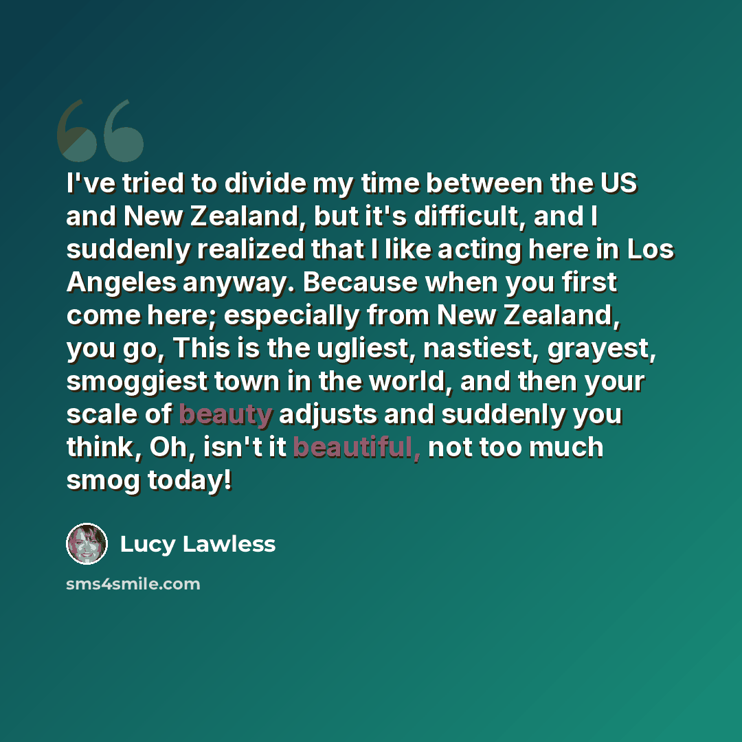 “I've tried to divide my time between the US and New Zealand, but it's difficult, and I suddenly realized that I like acting here in Los Angeles anyway. Because when you first come here; especially from New Zealand, you go, This is the ugliest, nastiest, grayest, smoggiest town in the world, and…” quote by Lucy Lawless