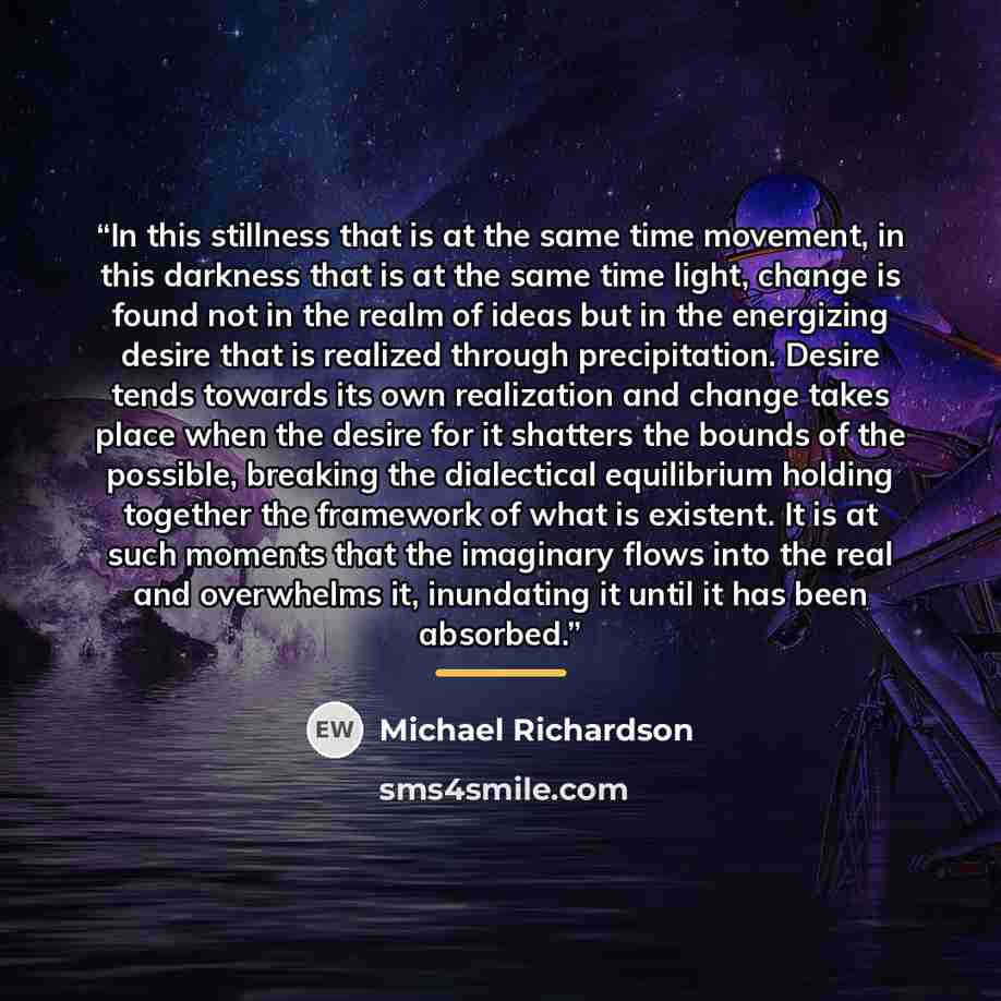 “In this stillness that is at the same time movement, in this darkness that is at the same time light, change is found not in the realm of ideas but in the energizing desire that is realized through precipitation. Desire tends towards its own realization and change takes place when the desire for…” quote by Michael Richardson