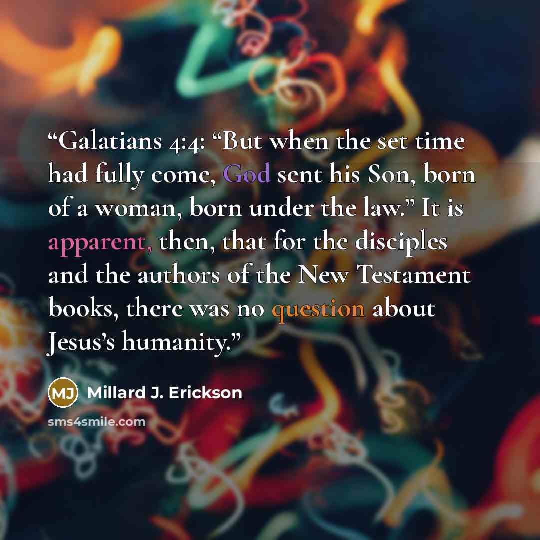 “Galatians 4:4: “But when the set time had fully come, God sent his Son, born of a woman, born under the law.” It is apparent, then, that for the disciples and the authors of the New Testament books, there was no question about Jesus’s humanity.” quote by Millard J. Erickson