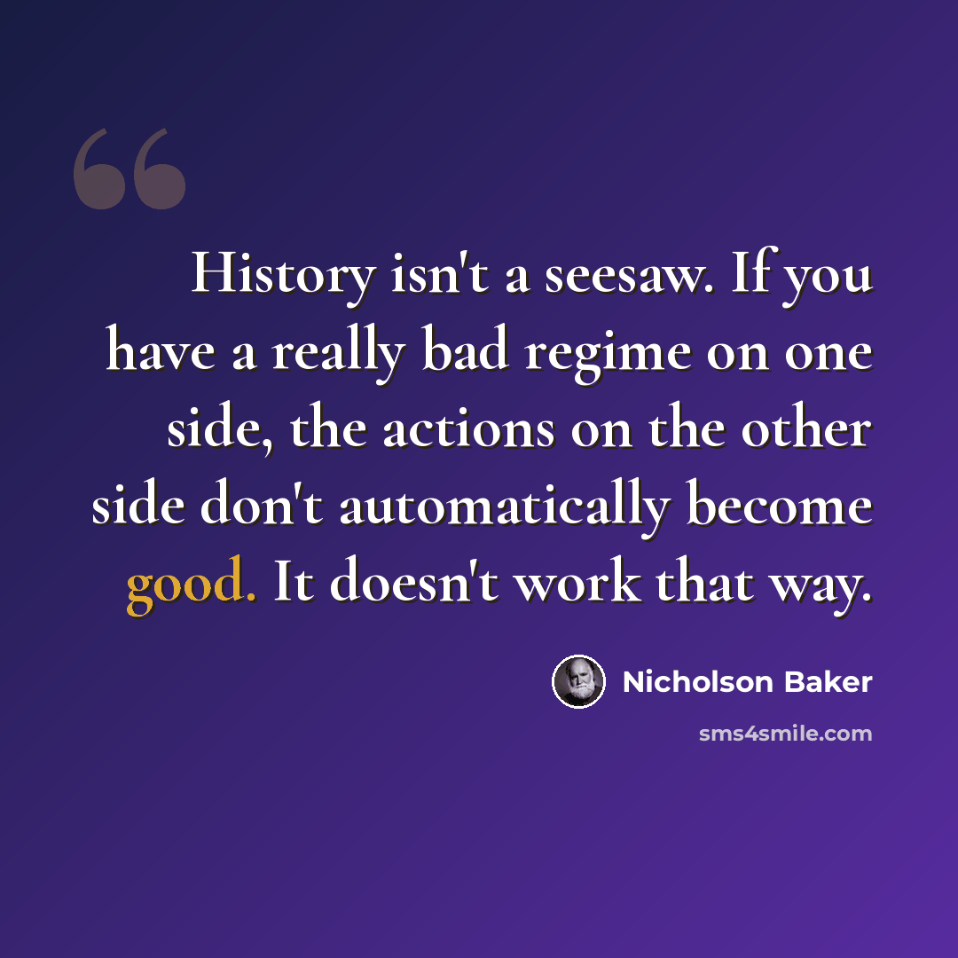 “History isn't a seesaw. If you have a really bad regime on one side, the actions on the other side don't automatically become good. It doesn't work that way.” quote by Nicholson Baker