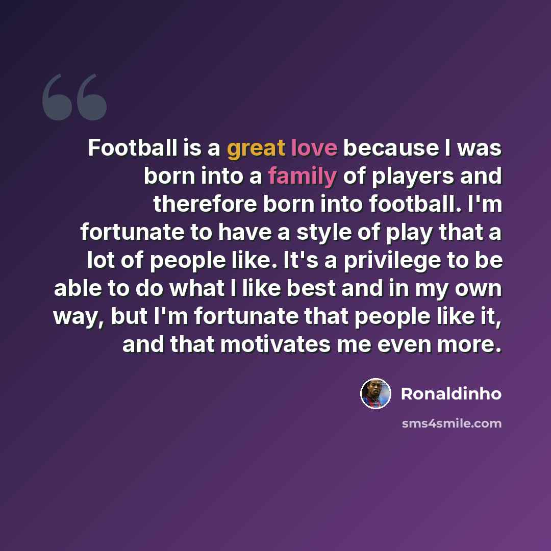 “Football is a great love because I was born into a family of players and therefore born into football. I'm fortunate to have a style of play that a lot of people like. It's a privilege to be able to do what I like best and in my own way, but I'm fortunate that people like it, and that motivates me…” quote by Ronaldinho