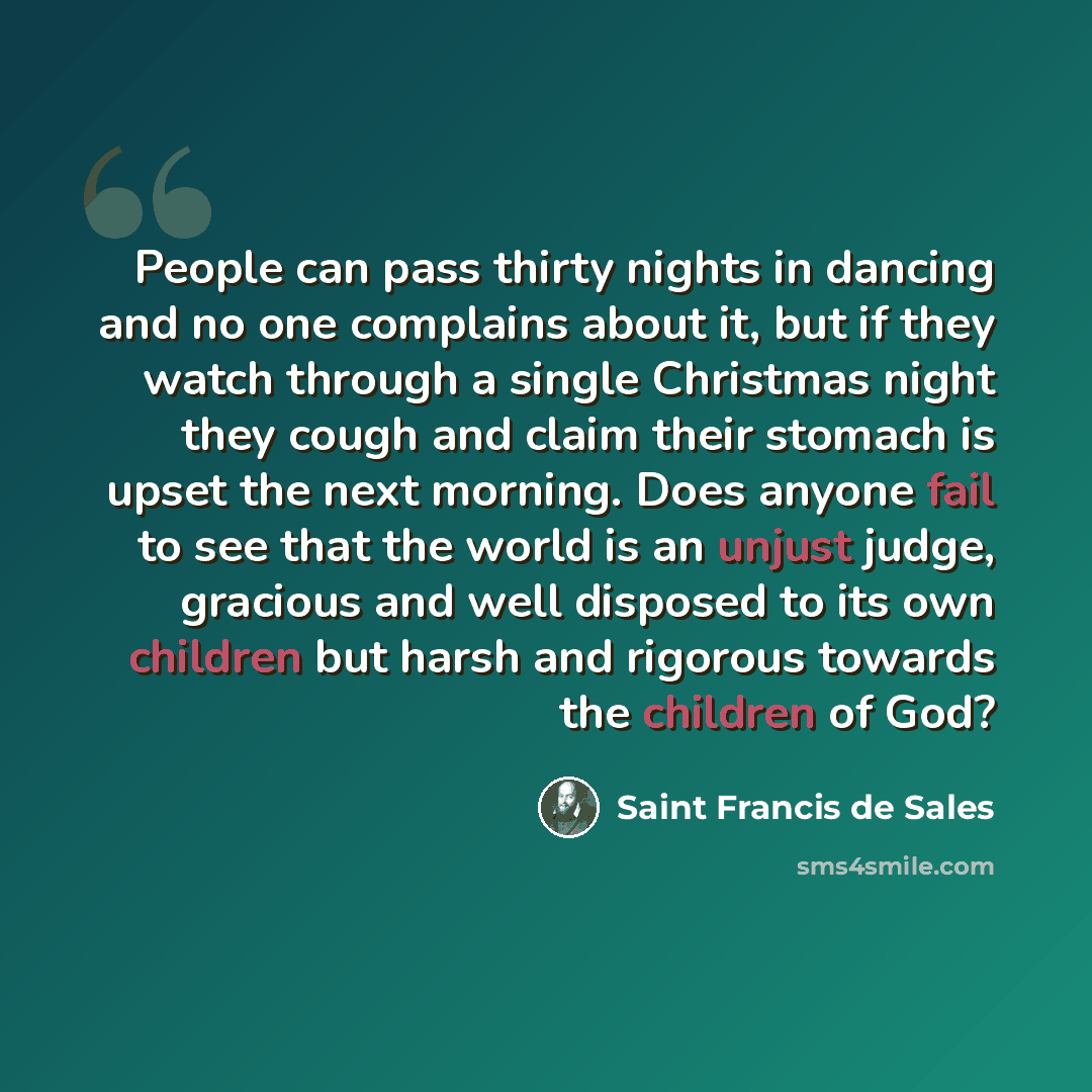 “People can pass thirty nights in dancing and no one complains about it, but if they watch through a single Christmas night they cough and claim their stomach is upset the next morning. Does anyone fail to see that the world is an unjust judge, gracious and well disposed to its own children but…” quote by Saint Francis de Sales