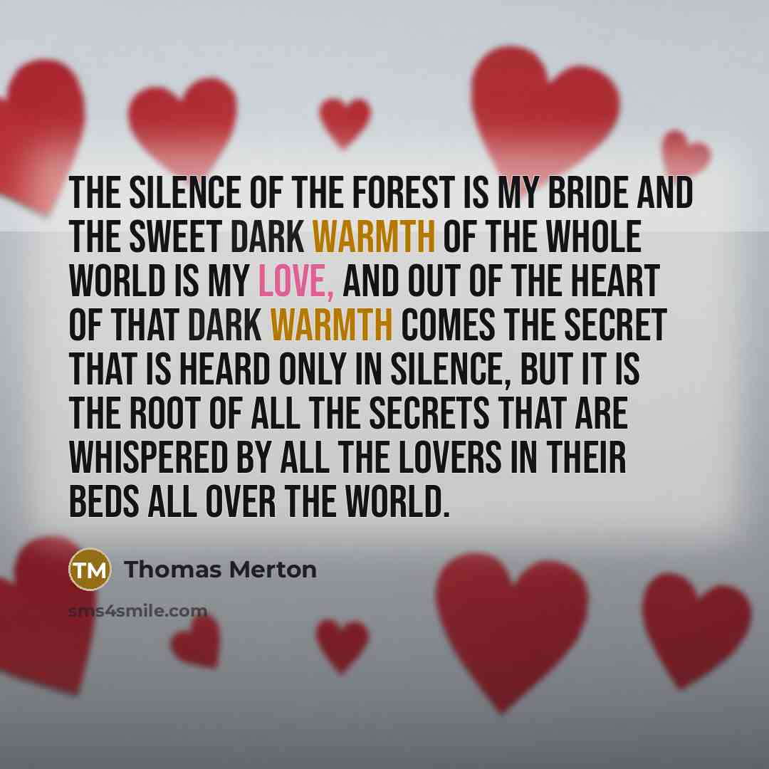 “The silence of the forest is my bride and the sweet dark warmth of the whole world is my love, and out of the heart of that dark warmth comes the secret that is heard only in silence, but it is the root of all the secrets that are whispered by all the lovers in their beds all over the world.” quote by Thomas Merton