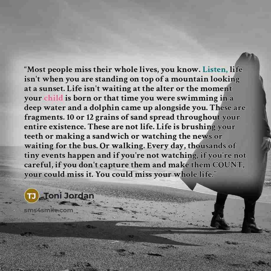 “Most people miss their whole lives, you know. Listen, life isn't when you are standing on top of a mountain looking at a sunset. Life isn't waiting at the alter or the moment your child is born or that time you were swimming in a deep water and a dolphin came up alongside you. These are fragments…” quote by Toni Jordan