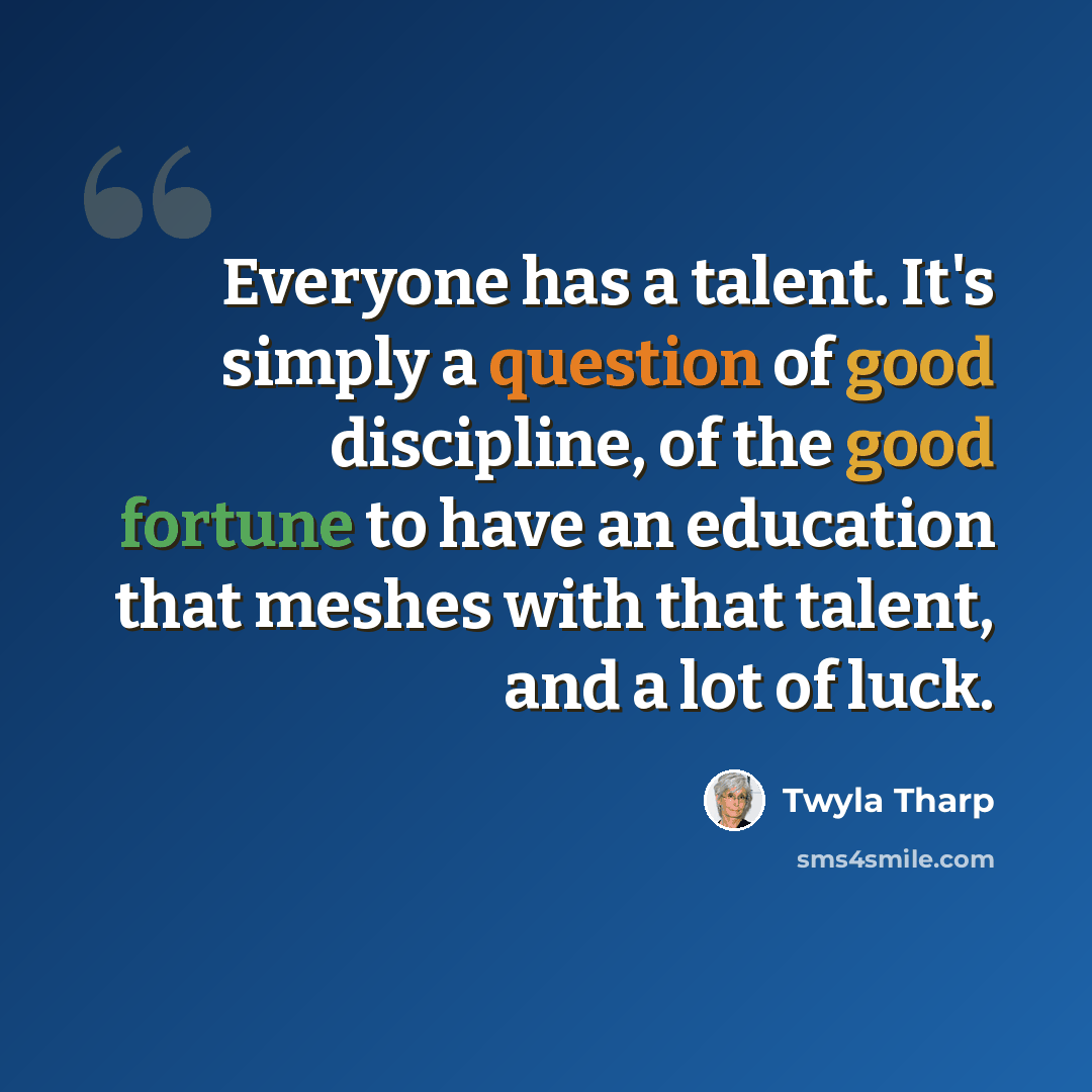 “Everyone has a talent. It's simply a question of good discipline, of the good fortune to have an education that meshes with that talent, and a lot of luck.” quote by Twyla Tharp