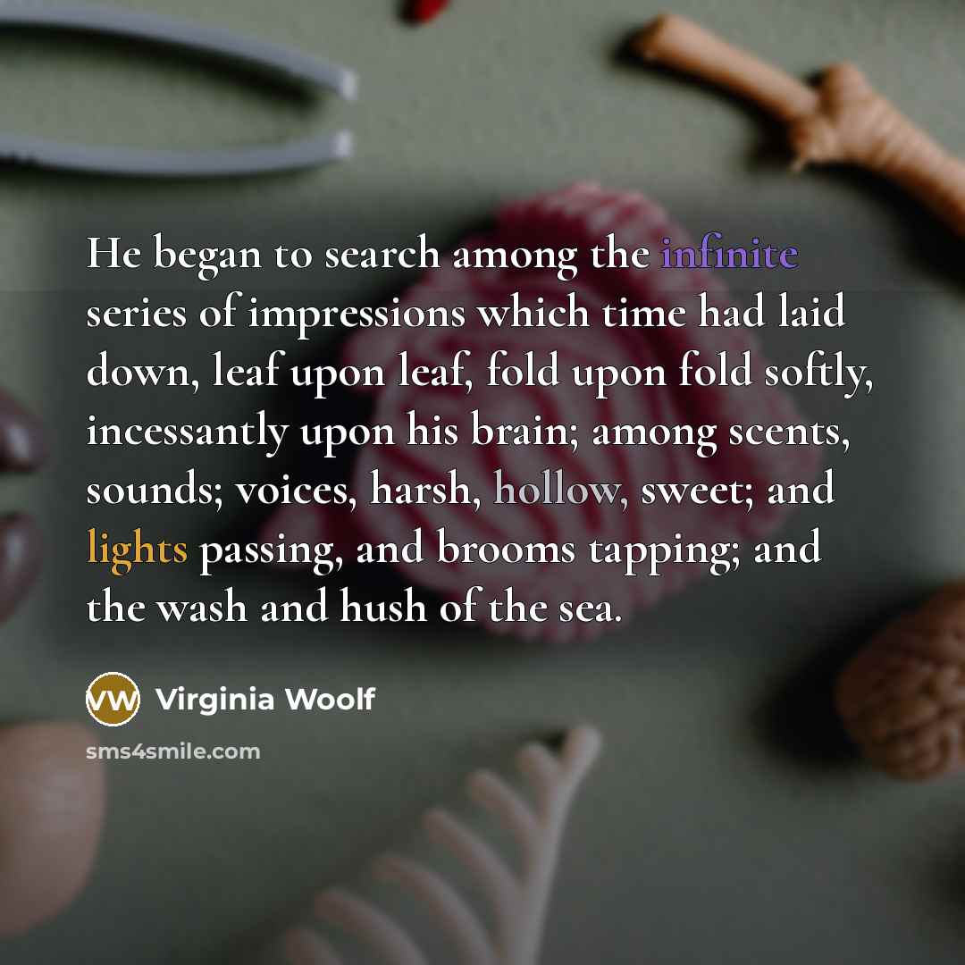 “He began to search among the infinite series of impressions which time had laid down, leaf upon leaf, fold upon fold softly, incessantly upon his brain; among scents, sounds; voices, harsh, hollow, sweet; and lights passing, and brooms tapping; and the wash and hush of the sea.” quote by Virginia Woolf